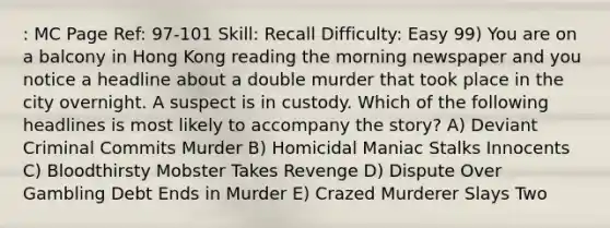 : MC Page Ref: 97-101 Skill: Recall Difficulty: Easy 99) You are on a balcony in Hong Kong reading the morning newspaper and you notice a headline about a double murder that took place in the city overnight. A suspect is in custody. Which of the following headlines is most likely to accompany the story? A) Deviant Criminal Commits Murder B) Homicidal Maniac Stalks Innocents C) Bloodthirsty Mobster Takes Revenge D) Dispute Over Gambling Debt Ends in Murder E) Crazed Murderer Slays Two