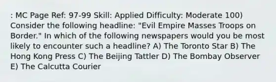 : MC Page Ref: 97-99 Skill: Applied Difficulty: Moderate 100) Consider the following headline: "Evil Empire Masses Troops on Border." In which of the following newspapers would you be most likely to encounter such a headline? A) The Toronto Star B) The Hong Kong Press C) The Beijing Tattler D) The Bombay Observer E) The Calcutta Courier