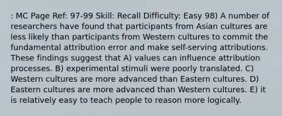 : MC Page Ref: 97-99 Skill: Recall Difficulty: Easy 98) A number of researchers have found that participants from Asian cultures are less likely than participants from Western cultures to commit the fundamental attribution error and make self-serving attributions. These findings suggest that A) values can influence attribution processes. B) experimental stimuli were poorly translated. C) Western cultures are more advanced than Eastern cultures. D) Eastern cultures are more advanced than Western cultures. E) it is relatively easy to teach people to reason more logically.