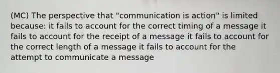 (MC) The perspective that "communication is action" is limited because: it fails to account for the correct timing of a message it fails to account for the receipt of a message it fails to account for the correct length of a message it fails to account for the attempt to communicate a message