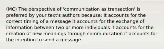 (MC) The perspective of 'communication as transaction' is preferred by your text's authors because: it accounts for the correct timing of a message it accounts for the exchange of information between two or more individuals it accounts for the creation of new meanings through communication it accounts for the intention to send a message