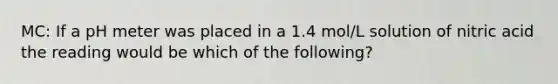 MC: If a pH meter was placed in a 1.4 mol/L solution of nitric acid the reading would be which of the following?