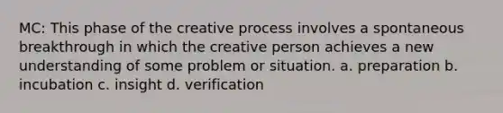 MC: This phase of the creative process involves a spontaneous breakthrough in which the creative person achieves a new understanding of some problem or situation. a. preparation b. incubation c. insight d. verification