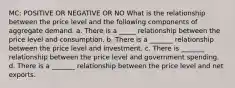 MC: POSITIVE OR NEGATIVE OR NO What is the relationship between the price level and the following components of aggregate demand. a. There is a _____ relationship between the price level and consumption. b. There is a _______ relationship between the price level and investment. c. There is _______ relationship between the price level and government spending. d. There is a _______ relationship between the price level and net exports.