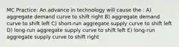 MC Practice: An advance in technology will cause the : A) aggregate demand curve to shift right B) aggregate demand curve to shift left C) short-run aggregate supply curve to shift left D) long-run aggregate supply curve to shift left E) long-run aggregate supply curve to shift right