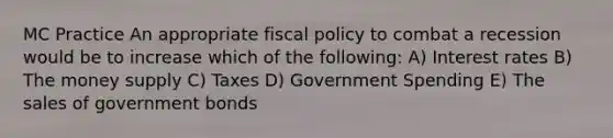 MC Practice An appropriate fiscal policy to combat a recession would be to increase which of the following: A) Interest rates B) The money supply C) Taxes D) Government Spending E) The sales of government bonds