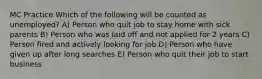 MC Practice Which of the following will be counted as unemployed? A) Person who quit job to stay home with sick parents B) Person who was laid off and not applied for 2 years C) Person fired and actively looking for job D) Person who have given up after long searches E) Person who quit their job to start business
