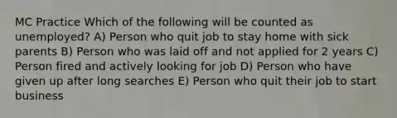 MC Practice Which of the following will be counted as unemployed? A) Person who quit job to stay home with sick parents B) Person who was laid off and not applied for 2 years C) Person fired and actively looking for job D) Person who have given up after long searches E) Person who quit their job to start business