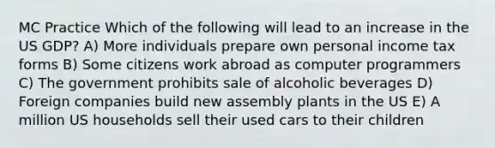 MC Practice Which of the following will lead to an increase in the US GDP? A) More individuals prepare own personal income tax forms B) Some citizens work abroad as computer programmers C) The government prohibits sale of alcoholic beverages D) Foreign companies build new assembly plants in the US E) A million US households sell their used cars to their children