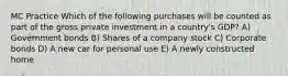 MC Practice Which of the following purchases will be counted as part of the gross private investment in a country's GDP? A) Government bonds B) Shares of a company stock C) Corporate bonds D) A new car for personal use E) A newly constructed home