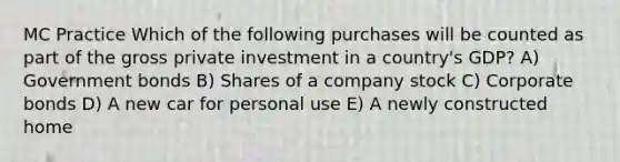 MC Practice Which of the following purchases will be counted as part of the gross private investment in a country's GDP? A) Government bonds B) Shares of a company stock C) Corporate bonds D) A new car for personal use E) A newly constructed home