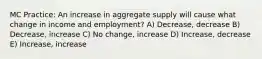 MC Practice: An increase in aggregate supply will cause what change in income and employment? A) Decrease, decrease B) Decrease, increase C) No change, increase D) Increase, decrease E) Increase, increase