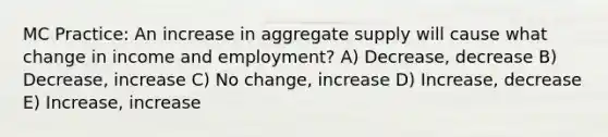 MC Practice: An increase in aggregate supply will cause what change in income and employment? A) Decrease, decrease B) Decrease, increase C) No change, increase D) Increase, decrease E) Increase, increase