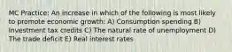 MC Practice: An increase in which of the following is most likely to promote economic growth: A) Consumption spending B) Investment tax credits C) The natural rate of unemployment D) The trade deficit E) Real interest rates