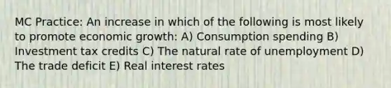 MC Practice: An increase in which of the following is most likely to promote economic growth: A) Consumption spending B) Investment tax credits C) The natural rate of unemployment D) The trade deficit E) Real interest rates