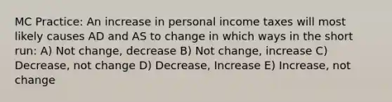 MC Practice: An increase in personal income taxes will most likely causes AD and AS to change in which ways in the short run: A) Not change, decrease B) Not change, increase C) Decrease, not change D) Decrease, Increase E) Increase, not change