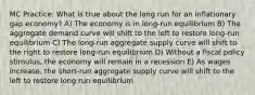 MC Practice: What is true about the long run for an inflationary gap economy? A) The economy is in long-run equilibrium B) The aggregate demand curve will shift to the left to restore long-run equilibrium C) The long-run aggregate supply curve will shift to the right to restore long-run equilibrium D) Without a fiscal policy stimulus, the economy will remain in a recession E) As wages increase, the short-run aggregate supply curve will shift to the left to restore long run equilibrium