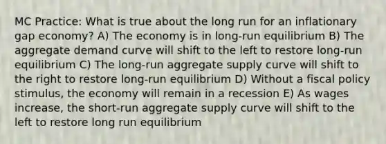 MC Practice: What is true about the long run for an inflationary gap economy? A) The economy is in long-run equilibrium B) The aggregate demand curve will shift to the left to restore long-run equilibrium C) The long-run aggregate supply curve will shift to the right to restore long-run equilibrium D) Without a fiscal policy stimulus, the economy will remain in a recession E) As wages increase, the short-run aggregate supply curve will shift to the left to restore long run equilibrium