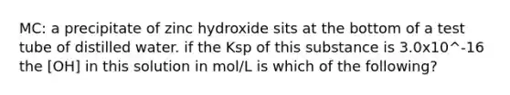 MC: a precipitate of zinc hydroxide sits at the bottom of a test tube of distilled water. if the Ksp of this substance is 3.0x10^-16 the [OH] in this solution in mol/L is which of the following?