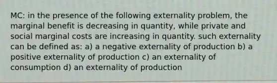 MC: in the presence of the following externality problem, the marginal benefit is decreasing in quantity, while private and social marginal costs are increasing in quantity. such externality can be defined as: a) a negative externality of production b) a positive externality of production c) an externality of consumption d) an externality of production