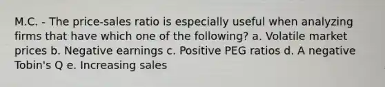 M.C. - The price-sales ratio is especially useful when analyzing firms that have which one of the following? a. Volatile market prices b. Negative earnings c. Positive PEG ratios d. A negative Tobin's Q e. Increasing sales