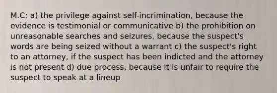 M.C: a) the privilege against self-incrimination, because the evidence is testimonial or communicative b) the prohibition on unreasonable searches and seizures, because the suspect's words are being seized without a warrant c) the suspect's right to an attorney, if the suspect has been indicted and the attorney is not present d) due process, because it is unfair to require the suspect to speak at a lineup