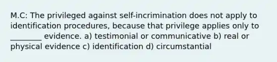 M.C: The privileged against self-incrimination does not apply to identification procedures, because that privilege applies only to ________ evidence. a) testimonial or communicative b) real or physical evidence c) identification d) circumstantial