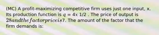 (MC) A profit-maximizing competitive firm uses just one input, x. Its production function is 𝑞 = 4𝑥 1/2 . The price of output is 28 and the factor price is7. The amount of the factor that the firm demands is: