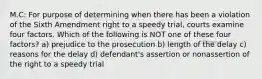 M.C: For purpose of determining when there has been a violation of the Sixth Amendment right to a speedy trial, courts examine four factors. Which of the following is NOT one of these four factors? a) prejudice to the prosecution b) length of the delay c) reasons for the delay d) defendant's assertion or nonassertion of the right to a speedy trial