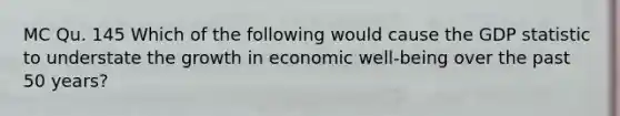 MC Qu. 145 Which of the following would cause the GDP statistic to understate the growth in economic well-being over the past 50 years?