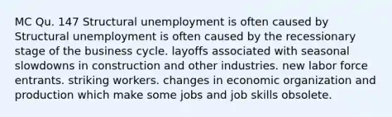 MC Qu. 147 Structural unemployment is often caused by Structural unemployment is often caused by the recessionary stage of the business cycle. layoffs associated with seasonal slowdowns in construction and other industries. new labor force entrants. striking workers. changes in economic organization and production which make some jobs and job skills obsolete.