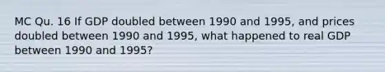 MC Qu. 16 If GDP doubled between 1990 and 1995, and prices doubled between 1990 and 1995, what happened to real GDP between 1990 and 1995?