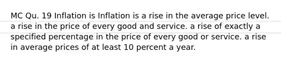 MC Qu. 19 Inflation is Inflation is a rise in the average price level. a rise in the price of every good and service. a rise of exactly a specified percentage in the price of every good or service. a rise in average prices of at least 10 percent a year.