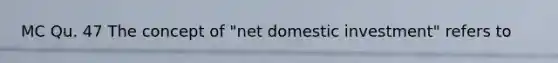 MC Qu. 47 The concept of "net domestic investment" refers to