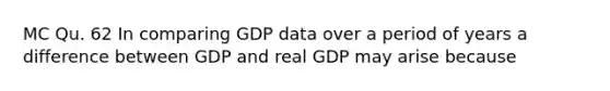 MC Qu. 62 In comparing GDP data over a period of years a difference between GDP and real GDP may arise because