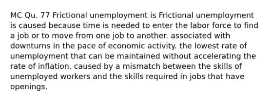 MC Qu. 77 Frictional unemployment is Frictional unemployment is caused because time is needed to enter the labor force to find a job or to move from one job to another. associated with downturns in the pace of economic activity. the lowest rate of unemployment that can be maintained without accelerating the rate of inflation. caused by a mismatch between the skills of unemployed workers and the skills required in jobs that have openings.