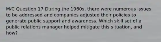 M/C Question 17 During the 1960s, there were numerous issues to be addressed and companies adjusted their policies to generate public support and awareness. Which skill set of a public relations manager helped mitigate this situation, and how?