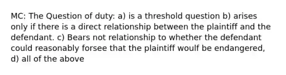 MC: The Question of duty: a) is a threshold question b) arises only if there is a direct relationship between the plaintiff and the defendant. c) Bears not relationship to whether the defendant could reasonably forsee that the plaintiff woulf be endangered, d) all of the above