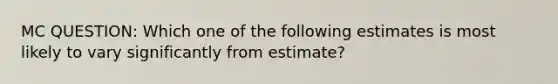 MC QUESTION: Which one of the following estimates is most likely to vary significantly from estimate?