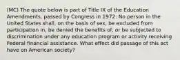 (MC) The quote below is part of Title IX of the Education Amendments, passed by Congress in 1972: No person in the United States shall, on the basis of sex, be excluded from participation in, be denied the benefits of, or be subjected to discrimination under any education program or activity receiving Federal financial assistance. What effect did passage of this act have on American society?