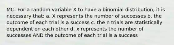 MC- For a random variable X to have a binomial distribution, it is necessary that: a. X represents the number of successes b. the outcome of each trial is a success c. the n trials are statistically dependent on each other d. x represents the number of successes AND the outcome of each trial is a success