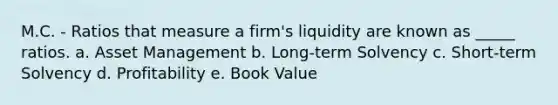 M.C. - Ratios that measure a firm's liquidity are known as _____ ratios. a. Asset Management b. Long-term Solvency c. Short-term Solvency d. Profitability e. Book Value