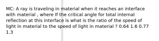 MC: A ray is traveling in material when it reaches an interface with material , where If the critical angle for total internal reflection at this interface is what is the ratio of the speed of light in material to the speed of light in material ? 0.64 1.6 0.77 1.3