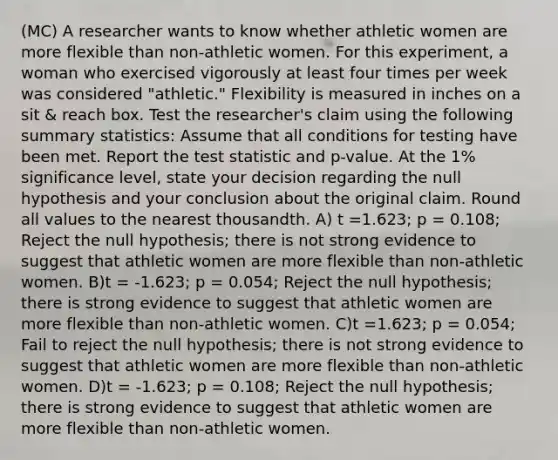 (MC) A researcher wants to know whether athletic women are more flexible than non-athletic women. For this experiment, a woman who exercised vigorously at least four times per week was considered "athletic." Flexibility is measured in inches on a sit & reach box. Test the researcher's claim using the following summary statistics: Assume that all conditions for testing have been met. Report the test statistic and p-value. At the 1% significance level, state your decision regarding the null hypothesis and your conclusion about the original claim. Round all values to the nearest thousandth. A) t =1.623; p = 0.108; Reject the null hypothesis; there is not strong evidence to suggest that athletic women are more flexible than non-athletic women. B)t = -1.623; p = 0.054; Reject the null hypothesis; there is strong evidence to suggest that athletic women are more flexible than non-athletic women. C)t =1.623; p = 0.054; Fail to reject the null hypothesis; there is not strong evidence to suggest that athletic women are more flexible than non-athletic women. D)t = -1.623; p = 0.108; Reject the null hypothesis; there is strong evidence to suggest that athletic women are more flexible than non-athletic women.