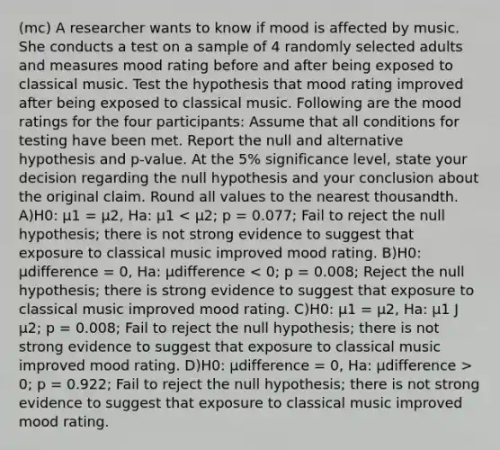 (mc) A researcher wants to know if mood is affected by music. She conducts a test on a sample of 4 randomly selected adults and measures mood rating before and after being exposed to classical music. Test the hypothesis that mood rating improved after being exposed to classical music. Following are the mood ratings for the four participants: Assume that all conditions for testing have been met. Report the null and alternative hypothesis and p-value. At the 5% significance level, state your decision regarding the null hypothesis and your conclusion about the original claim. Round all values to the nearest thousandth. A)H0: µ1 = µ2, Ha: µ1 0; p = 0.922; Fail to reject the null hypothesis; there is not strong evidence to suggest that exposure to classical music improved mood rating.