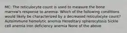 MC: The reticulocyte count is used to measure the bone marrow's response to anemia. Which of the following conditions would likely be characterized by a decreased reticulocyte count? Autoimmune hemolytic anemia Hereditary spherocytosis Sickle cell anemia Iron deficiency anemia None of the above