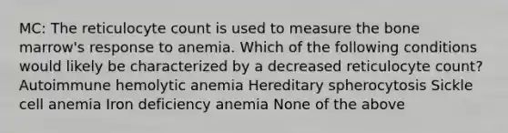 MC: The reticulocyte count is used to measure the bone marrow's response to anemia. Which of the following conditions would likely be characterized by a decreased reticulocyte count? Autoimmune hemolytic anemia Hereditary spherocytosis Sickle cell anemia Iron deficiency anemia None of the above