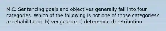 M.C: Sentencing goals and objectives generally fall into four categories. Which of the following is not one of those categories? a) rehabilitation b) vengeance c) deterrence d) retribution