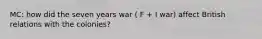 MC: how did the seven years war ( F + I war) affect British relations with the colonies?