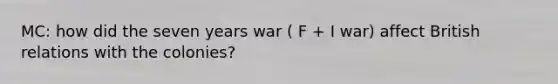 MC: how did the seven years war ( F + I war) affect British relations with the colonies?